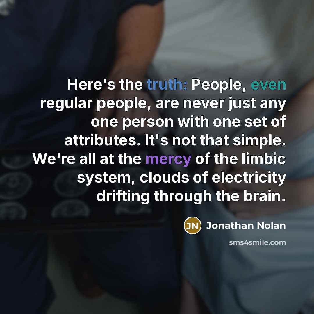 “Here's the truth: People, even regular people, are never just any one person with one set of attributes. It's not that simple. We're all at the mercy of the limbic system, clouds of electricity drifting through the brain.” quote by Jonathan Nolan