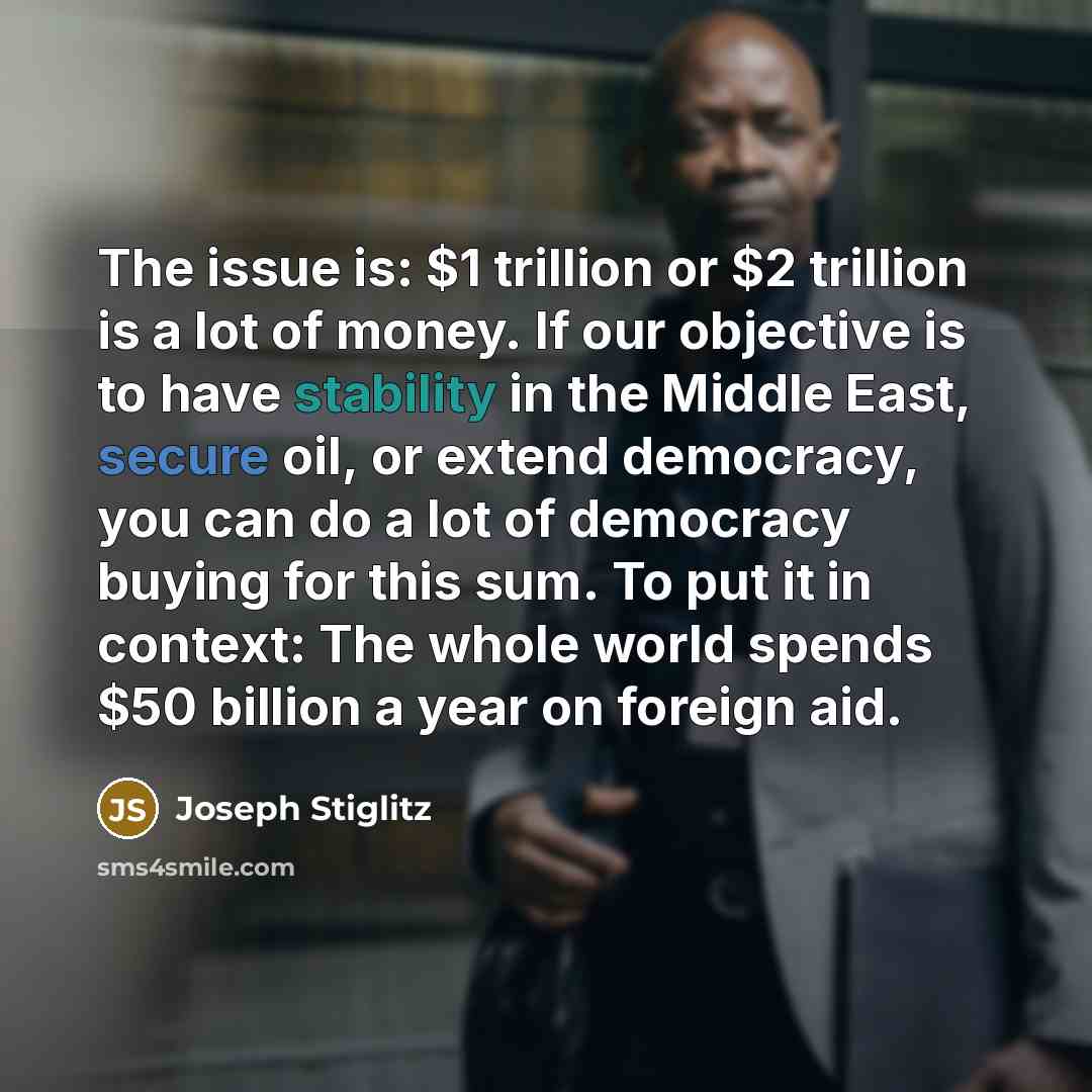 “The issue is: $1 trillion or $2 trillion is a lot of money. If our objective is to have stability in the Middle East, secure oil, or extend democracy, you can do a lot of democracy buying for this sum. To put it in context: The whole world spends $50 billion a year on foreign aid.” quote by Joseph Stiglitz