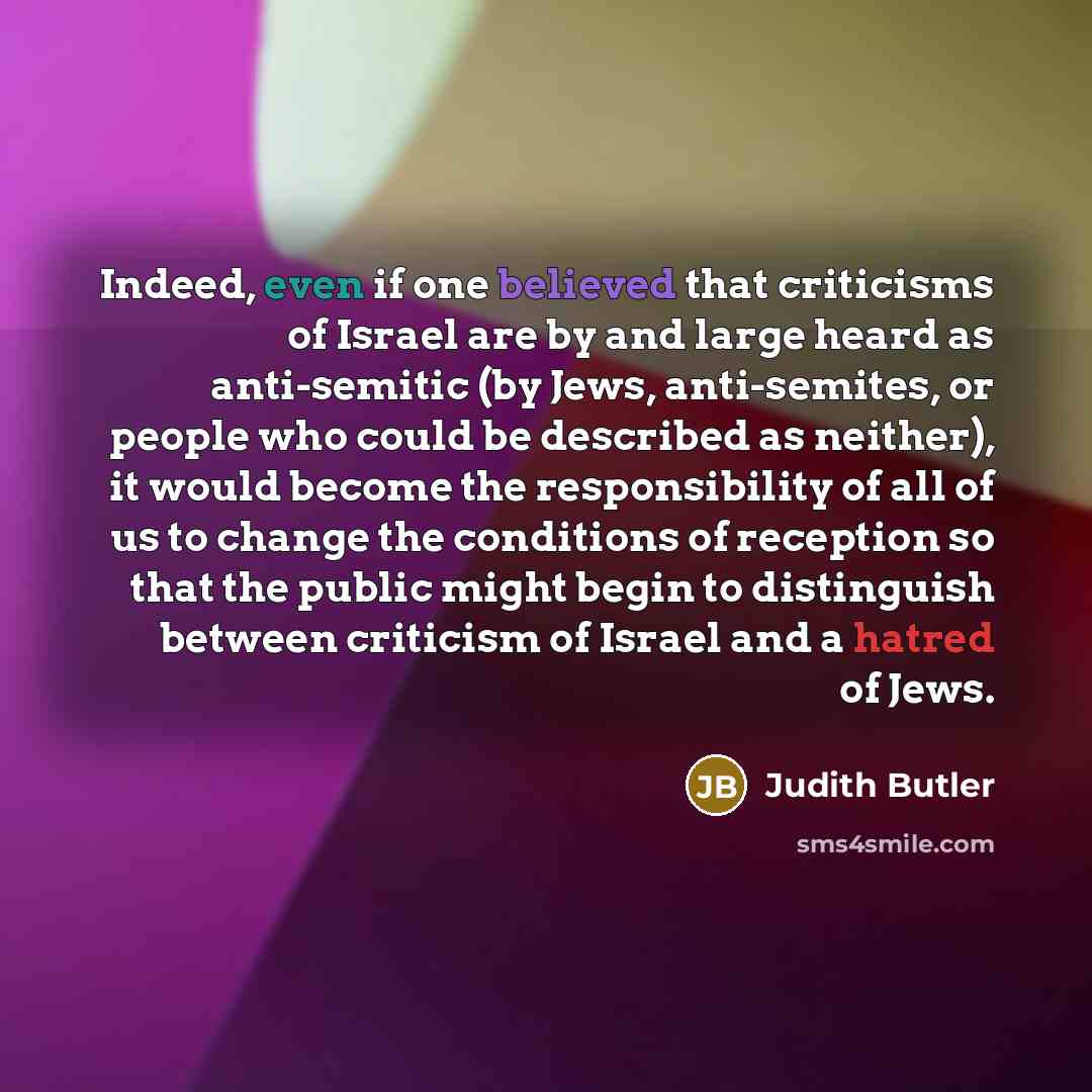 “Indeed, even if one believed that criticisms of Israel are by and large heard as anti-semitic (by Jews, anti-semites, or people who could be described as neither), it would become the responsibility of all of us to change the conditions of reception so that the public might begin to distinguish…” quote by Judith Butler