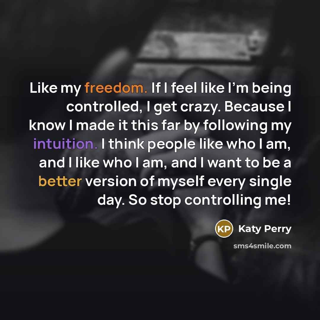 “Like my freedom. If I feel like I'm being controlled, I get crazy. Because I know I made it this far by following my intuition. I think people like who I am, and I like who I am, and I want to be a better version of myself every single day. So stop controlling me!” quote by Katy Perry