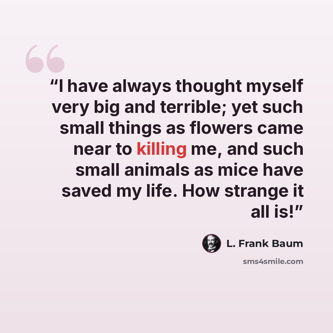 “I have always thought myself very big and terrible; yet such small things as flowers came near to killing me, and such small animals as mice have saved my life. How strange it all is!” quote by L. Frank Baum