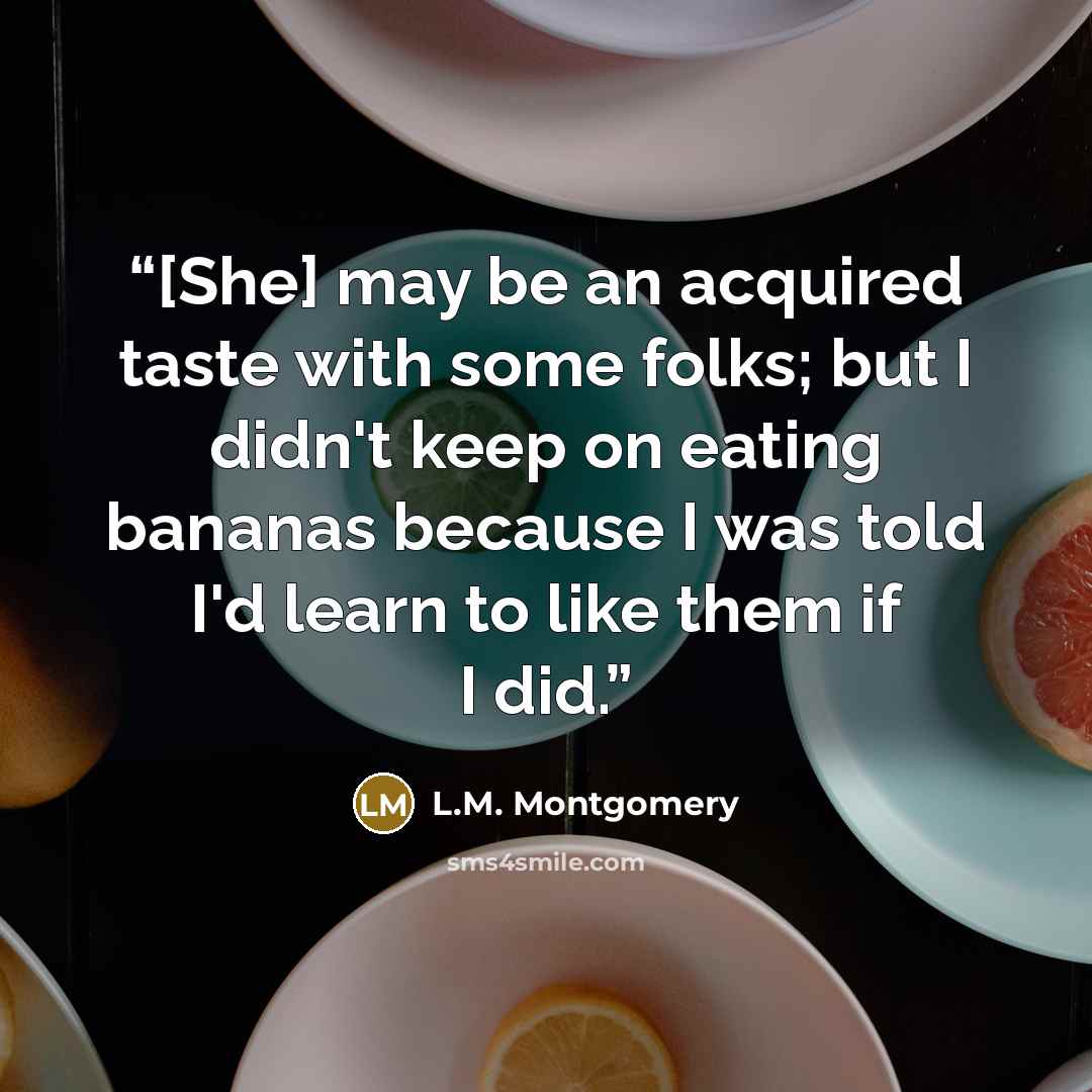 “[She] may be an acquired taste with some folks; but I didn't keep on eating bananas because I was told I'd learn to like them if I did.” quote by L.M. Montgomery
