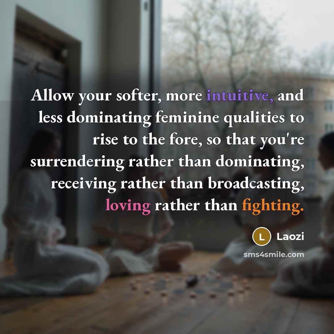 “Allow your softer, more intuitive, and less dominating feminine qualities to rise to the fore, so that you're surrendering rather than dominating, receiving rather than broadcasting, loving rather than fighting.” quote by Laozi