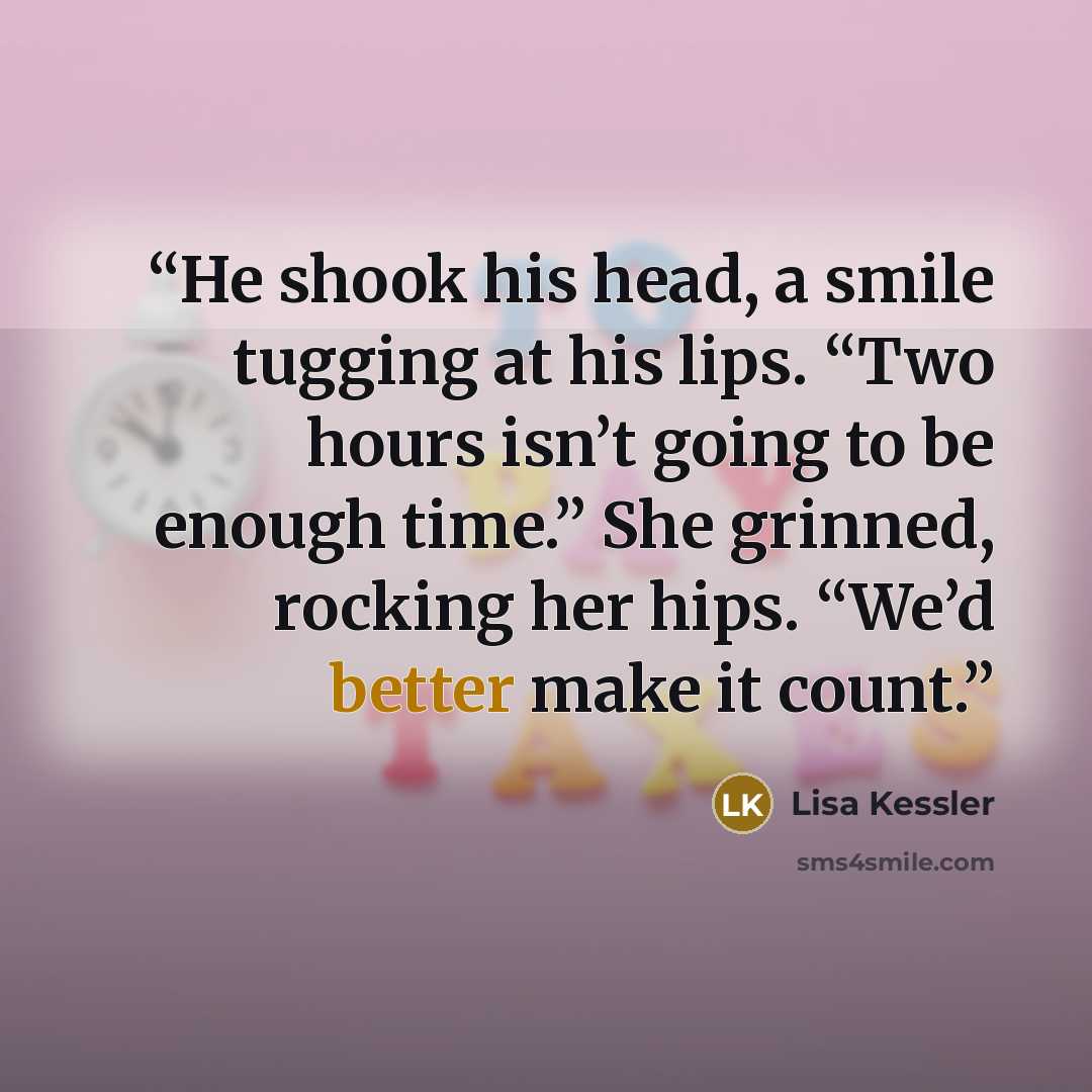 “He shook his head, a smile tugging at his lips. “Two hours isn’t going to be enough time.” She grinned, rocking her hips. “We’d better make it count.” quote by Lisa Kessler