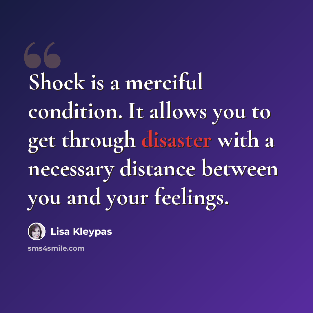 “Shock is a merciful condition. It allows you to get through disaster with a necessary distance between you and your feelings.” quote by Lisa Kleypas