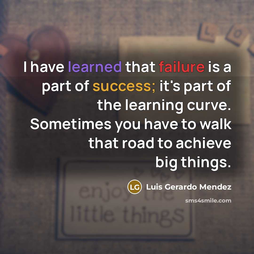 “I have learned that failure is a part of success; it's part of the learning curve. Sometimes you have to walk that road to achieve big things.” quote by Luis Gerardo Mendez