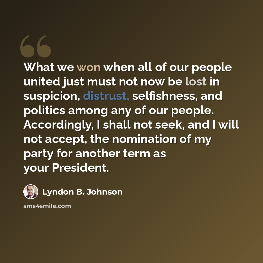 “What we won when all of our people united just must not now be lost in suspicion, distrust, selfishness, and politics among any of our people. Accordingly, I shall not seek, and I will not accept, the nomination of my party for another term as your President.” quote by Lyndon B. Johnson