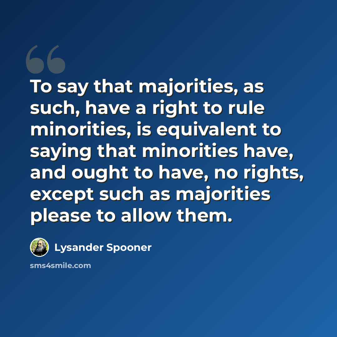 “To say that majorities, as such, have a right to rule minorities, is equivalent to saying that minorities have, and ought to have, no rights, except such as majorities please to allow them.” quote by Lysander Spooner