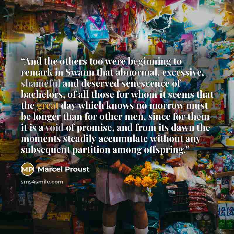 “And the others too were beginning to remark in Swann that abnormal, excessive, shameful and deserved senescence of bachelors, of all those for whom it seems that the great day which knows no morrow must be longer than for other men, since for them it is a void of promise, and from its dawn the…” quote by Marcel Proust