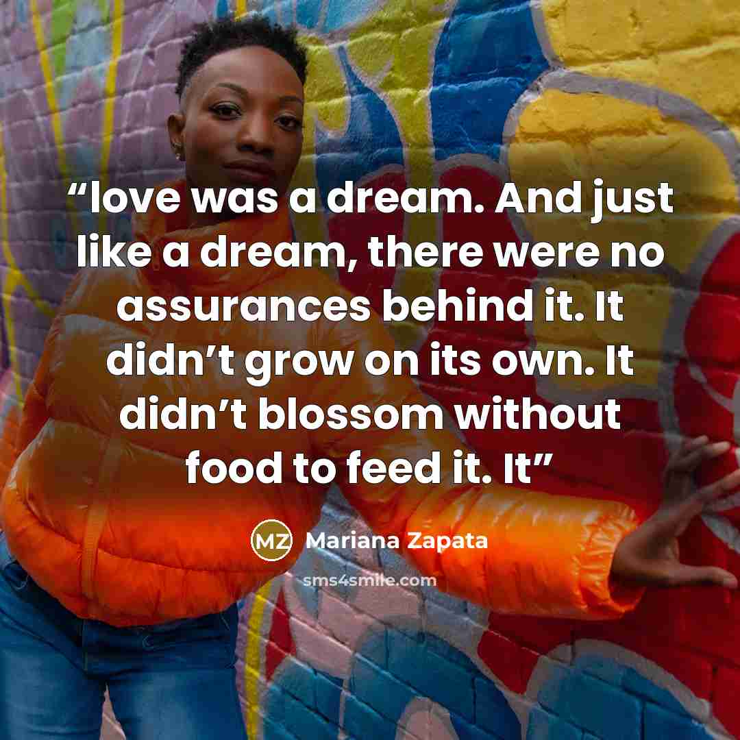 “love was a dream. And just like a dream, there were no assurances behind it. It didn’t grow on its own. It didn’t blossom without food to feed it. It” quote by Mariana Zapata