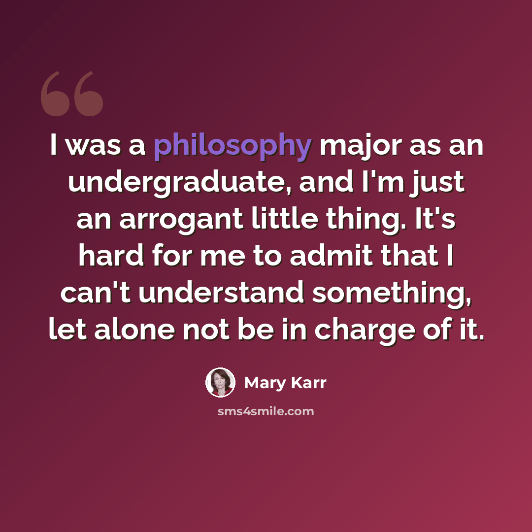 “I was a philosophy major as an undergraduate, and I'm just an arrogant little thing. It's hard for me to admit that I can't understand something, let alone not be in charge of it.” quote by Mary Karr
