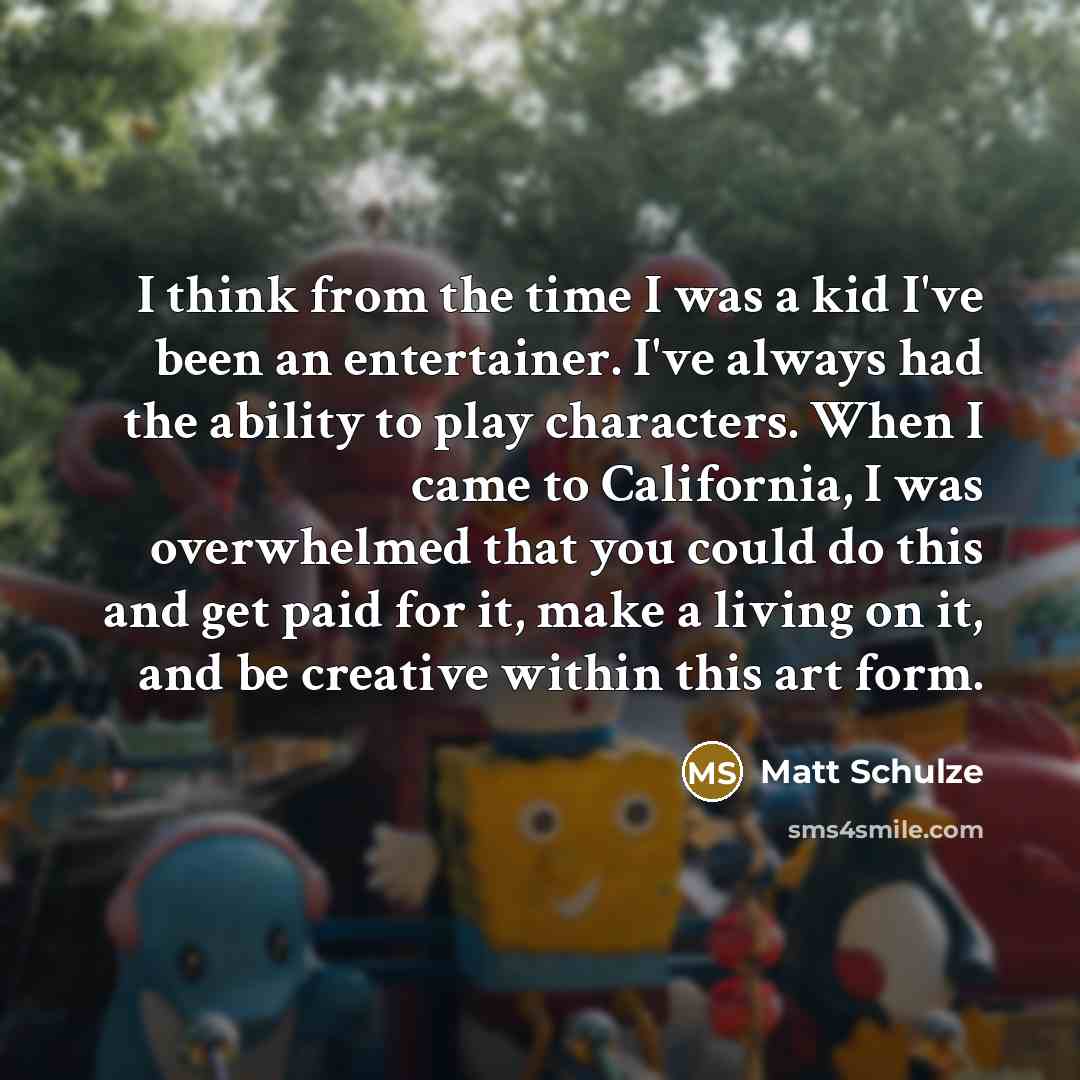 “I think from the time I was a kid I've been an entertainer. I've always had the ability to play characters. When I came to California, I was overwhelmed that you could do this and get paid for it, make a living on it, and be creative within this art form.” quote by Matt Schulze
