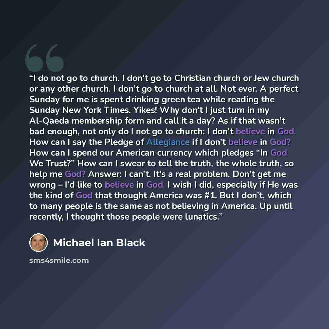 “I do not go to church. I don’t go to Christian church or Jew church or any other church. I don’t go to church at all. Not ever. A perfect Sunday for me is spent drinking green tea while reading the Sunday New York Times. Yikes! Why don’t I just turn in my Al-Qaeda membership form and call it a…” quote by Michael Ian Black