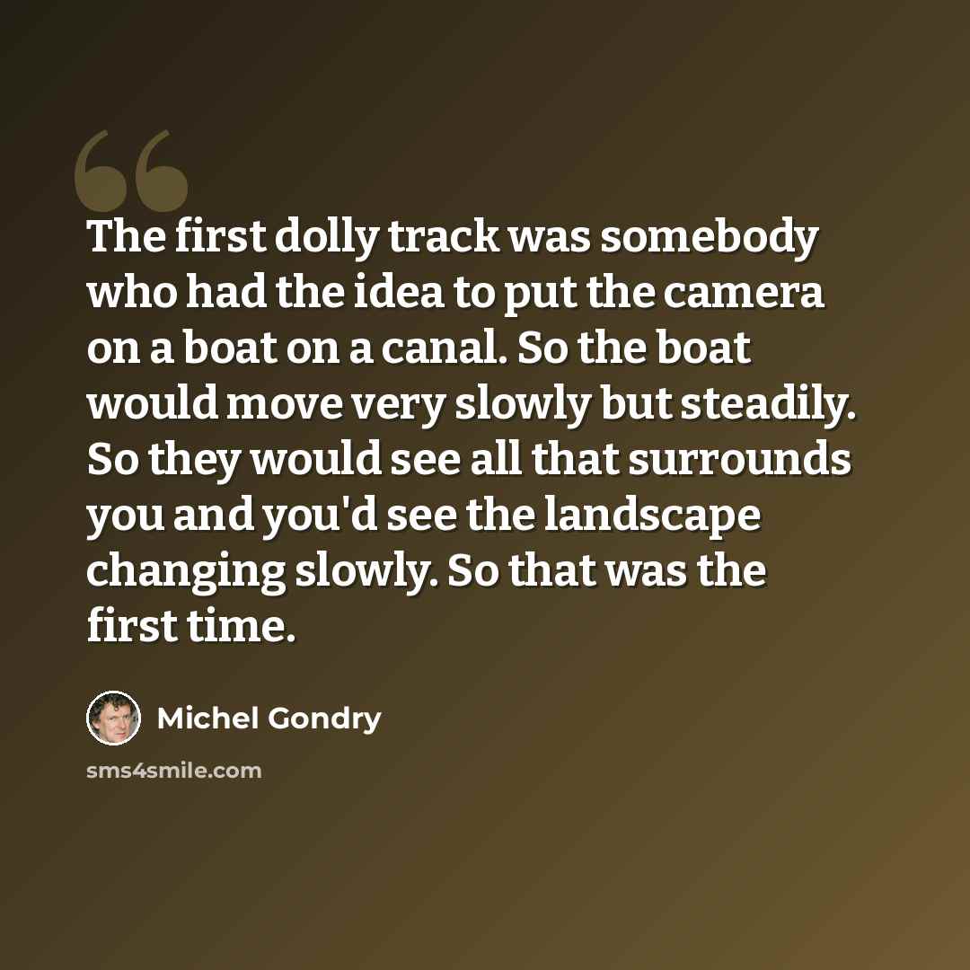 “The first dolly track was somebody who had the idea to put the camera on a boat on a canal. So the boat would move very slowly but steadily. So they would see all that surrounds you and you'd see the landscape changing slowly. So that was the first time.” quote by Michel Gondry