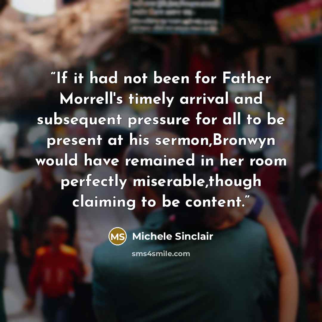 “If it had not been for Father Morrell's timely arrival and subsequent pressure for all to be present at his sermon,Bronwyn would have remained in her room perfectly miserable,though claiming to be content.” quote by Michele Sinclair
