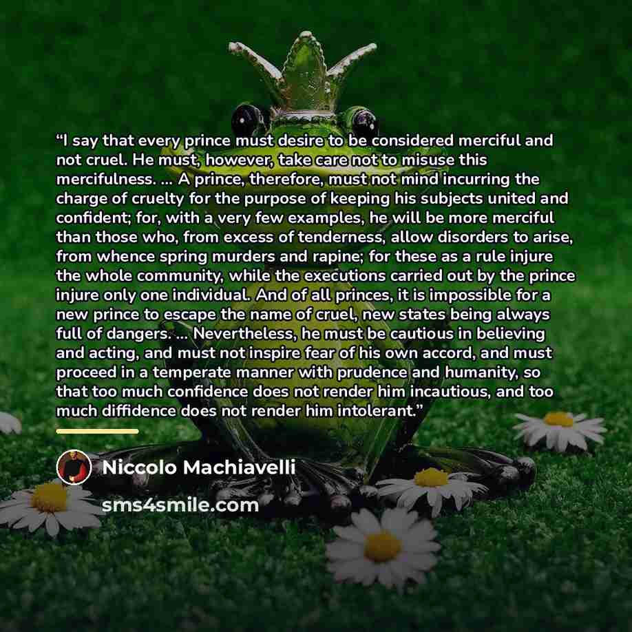 “I say that every prince must desire to be considered merciful and not cruel. He must, however, take care not to misuse this mercifulness. … A prince, therefore, must not mind incurring the charge of cruelty for the purpose of keeping his subjects united and confident; for, with a very few…” quote by Niccolò Machiavelli