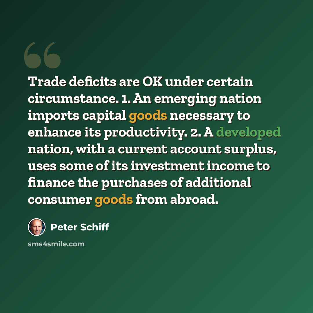 “Trade deficits are OK under certain circumstance. 1. An emerging nation imports capital goods necessary to enhance its productivity. 2. A developed nation, with a current account surplus, uses some of its investment income to finance the purchases of additional consumer goods from abroad.” quote by Peter Schiff