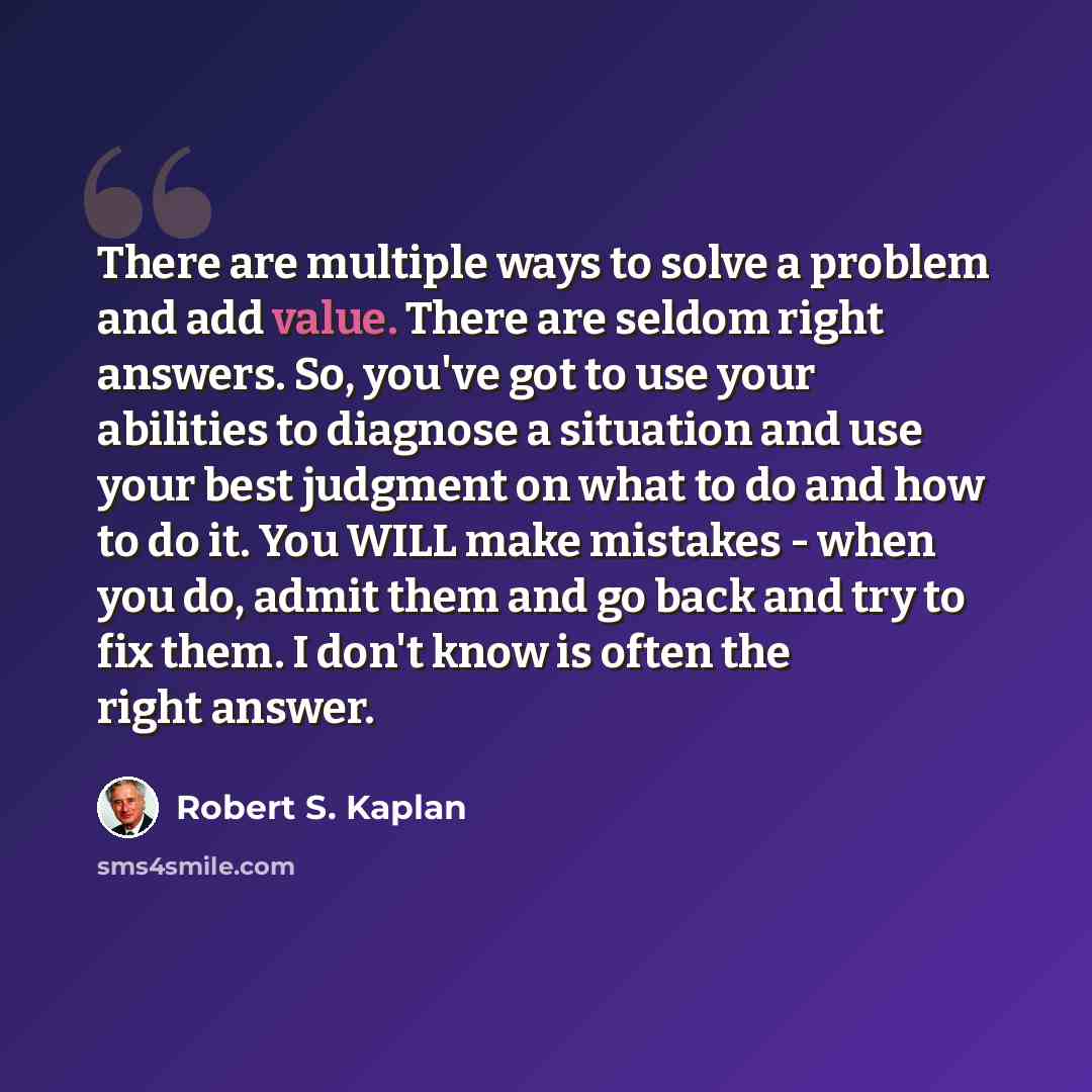 “There are multiple ways to solve a problem and add value. There are seldom right answers. So, you've got to use your abilities to diagnose a situation and use your best judgment on what to do and how to do it. You WILL make mistakes - when you do, admit them and go back and try to fix them. I…” quote by Robert S. Kaplan