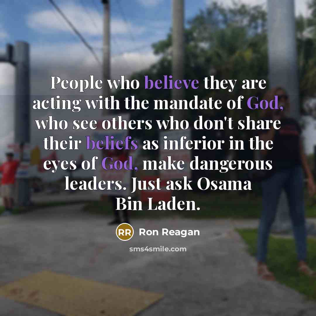 “People who believe they are acting with the mandate of God, who see others who don't share their beliefs as inferior in the eyes of God, make dangerous leaders. Just ask Osama Bin Laden.” quote by Ron Reagan