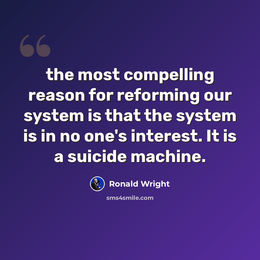 “the most compelling reason for reforming our system is that the system is in no one's interest. It is a suicide machine.” quote by Ronald Wright