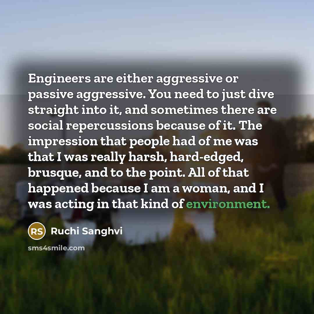 “Engineers are either aggressive or passive aggressive. You need to just dive straight into it, and sometimes there are social repercussions because of it. The impression that people had of me was that I was really harsh, hard-edged, brusque, and to the point. All of that happened because I am a…” quote by Ruchi Sanghvi