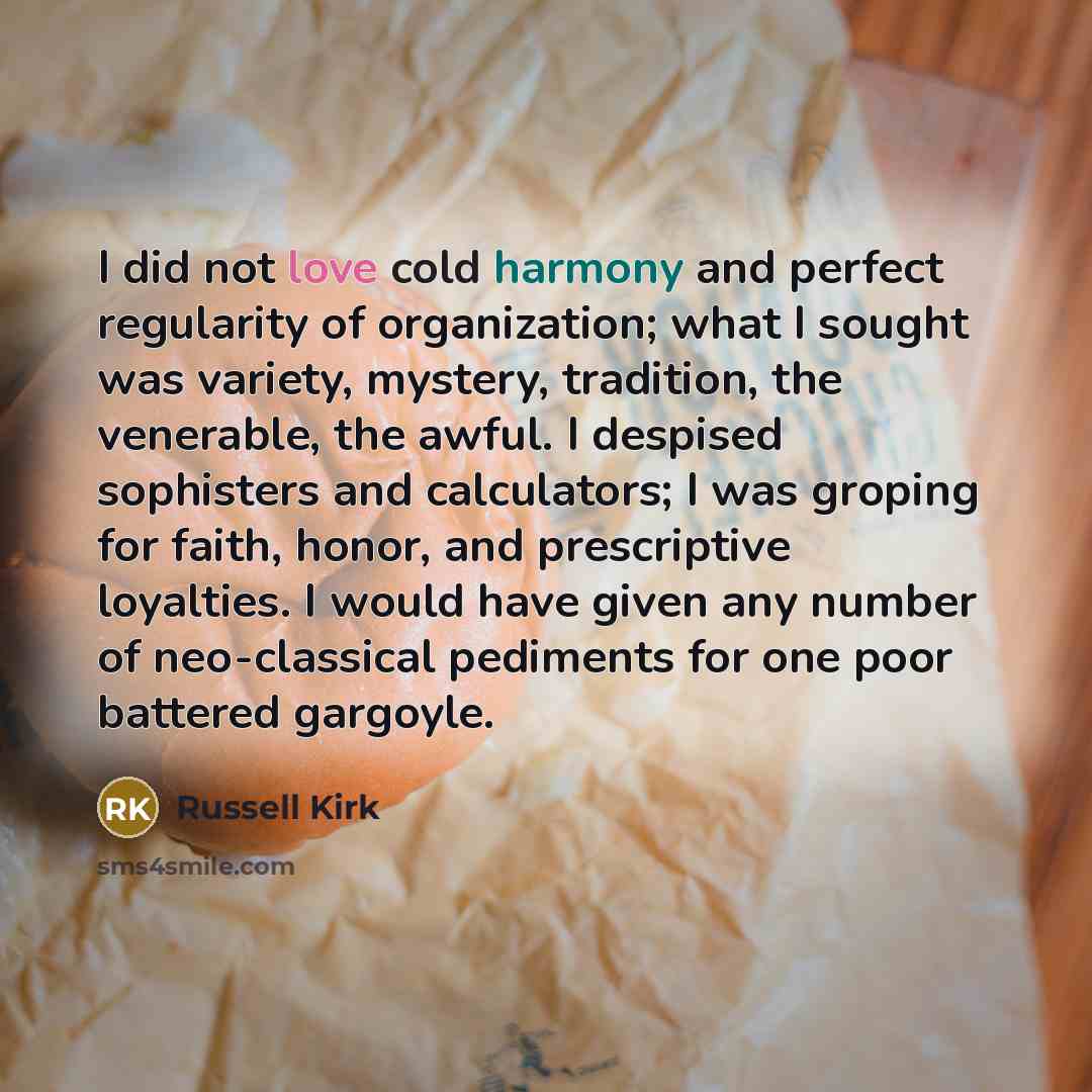 “I did not love cold harmony and perfect regularity of organization; what I sought was variety, mystery, tradition, the venerable, the awful. I despised sophisters and calculators; I was groping for faith, honor, and prescriptive loyalties. I would have given any number of neo-classical pediments…” quote by Russell Kirk