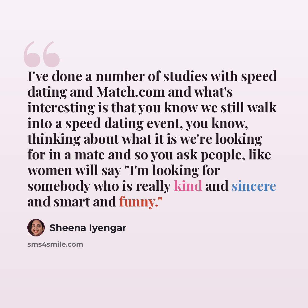 “I've done a number of studies with speed dating and Match.com and what's interesting is that you know we still walk into a speed dating event, you know, thinking about what it is we're looking for in a mate and so you ask people, like women will say "I'm looking for somebody who is really kind and…” quote by Sheena Iyengar