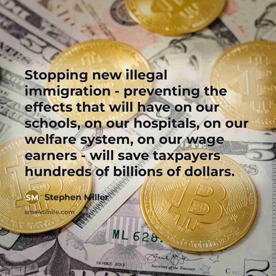 “Stopping new illegal immigration - preventing the effects that will have on our schools, on our hospitals, on our welfare system, on our wage earners - will save taxpayers hundreds of billions of dollars.” quote by Stephen Miller