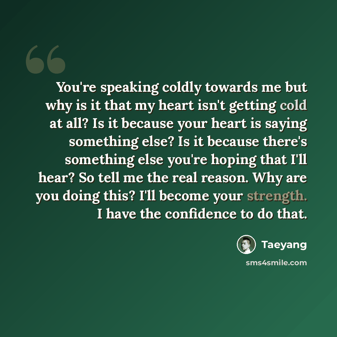 “You're speaking coldly towards me but why is it that my heart isn't getting cold at all? Is it because your heart is saying something else? Is it because there's something else you're hoping that I'll hear? So tell me the real reason. Why are you doing this? I'll become your strength. I have the…” quote by Taeyang