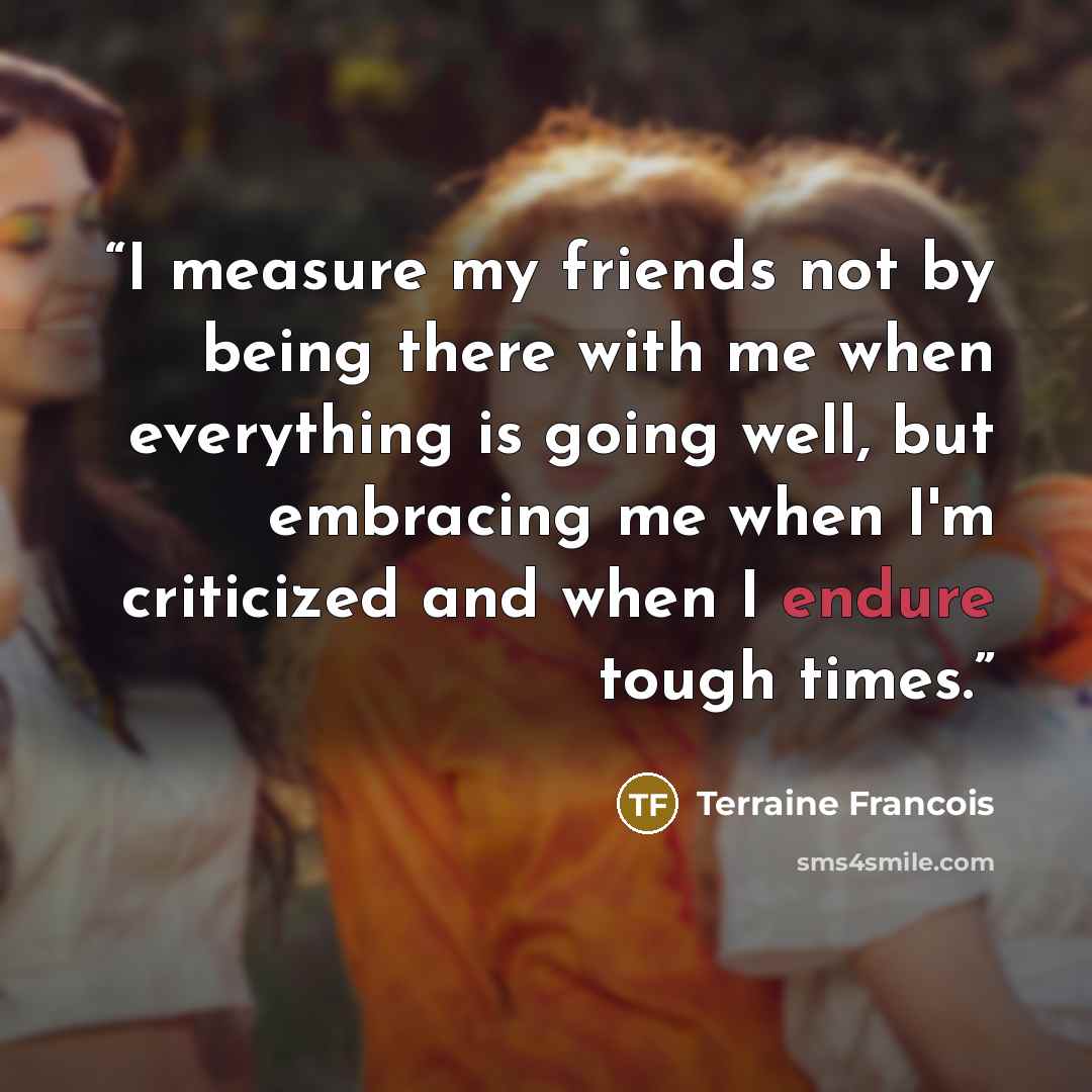 “I measure my friends not by being there with me when everything is going well, but embracing me when I'm criticized and when I endure tough times.” quote by Terraine Francois