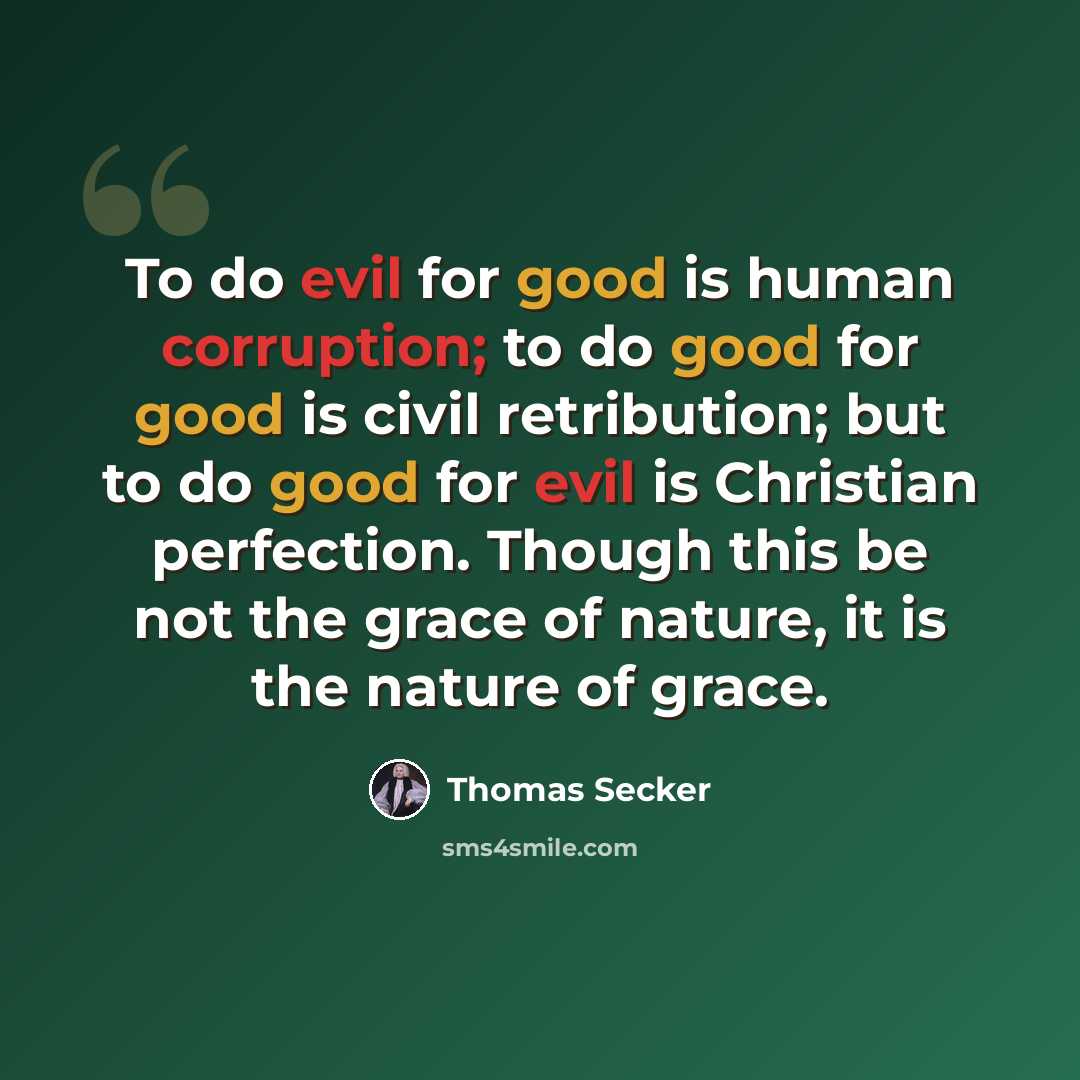 “To do evil for good is human corruption; to do good for good is civil retribution; but to do good for evil is Christian perfection. Though this be not the grace of nature, it is the nature of grace.” quote by Thomas Secker