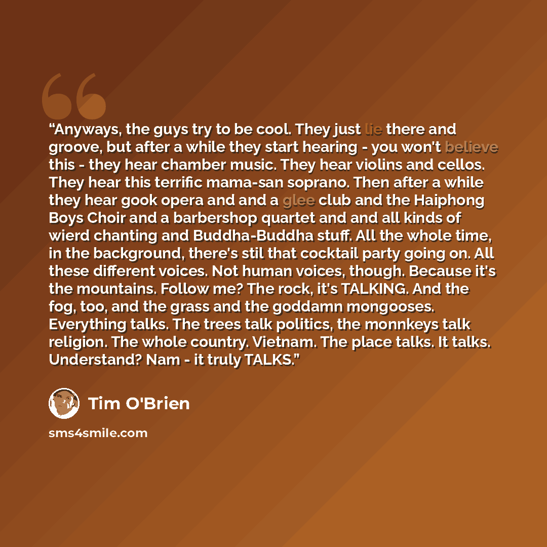 “Anyways, the guys try to be cool. They just lie there and groove, but after a while they start hearing - you won't believe this - they hear chamber music. They hear violins and cellos. They hear this terrific mama-san soprano. Then after a while they hear gook opera and and a glee club and the…” quote by Tim O'Brien