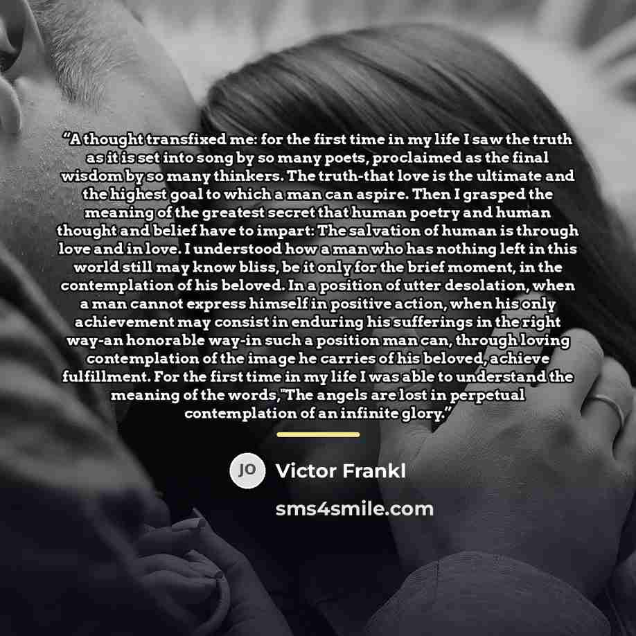 “A thought transfixed me: for the first time in my life I saw the truth as it is set into song by so many poets, proclaimed as the final wisdom by so many thinkers. The truth-that love is the ultimate and the highest goal to which a man can aspire. Then I grasped the meaning of the greatest secret…” quote by Victor Frankl