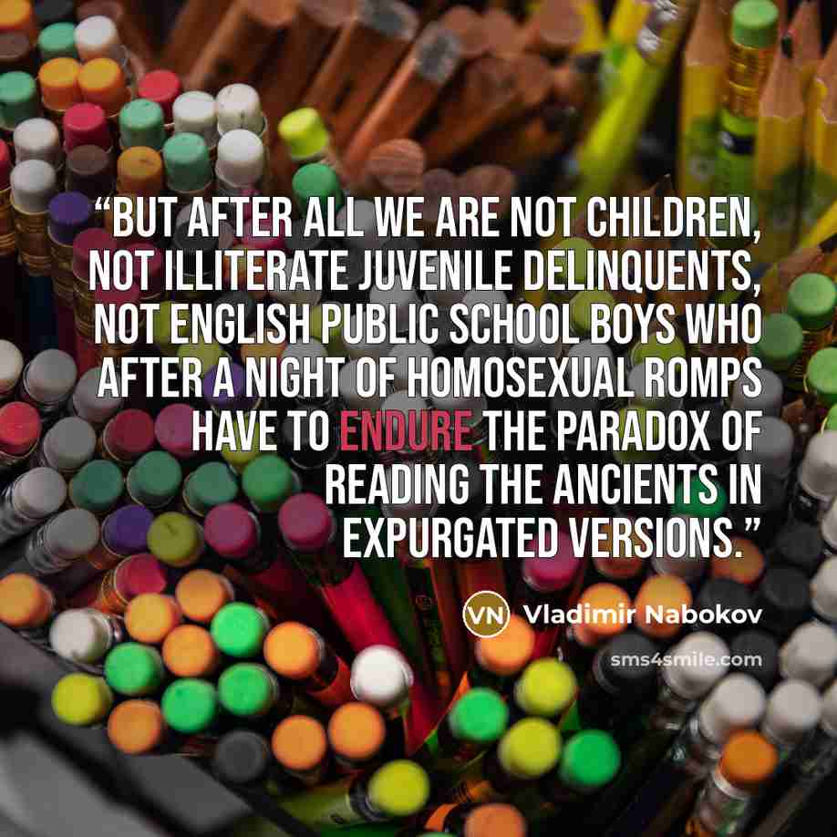 “But after all we are not children, not illiterate juvenile delinquents, not English public school boys who after a night of homosexual romps have to endure the paradox of reading the Ancients in expurgated versions.” quote by Vladimir Nabokov