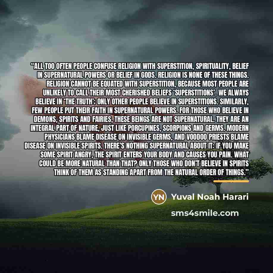 “All too often people confuse religion with superstition, spirituality, belief in supernatural powers or belief in gods. Religion is none of these things. Religion cannot be equated with superstition, because most people are unlikely to call their most cherished beliefs ‘superstitions’. We always…” quote by Yuval Noah Harari