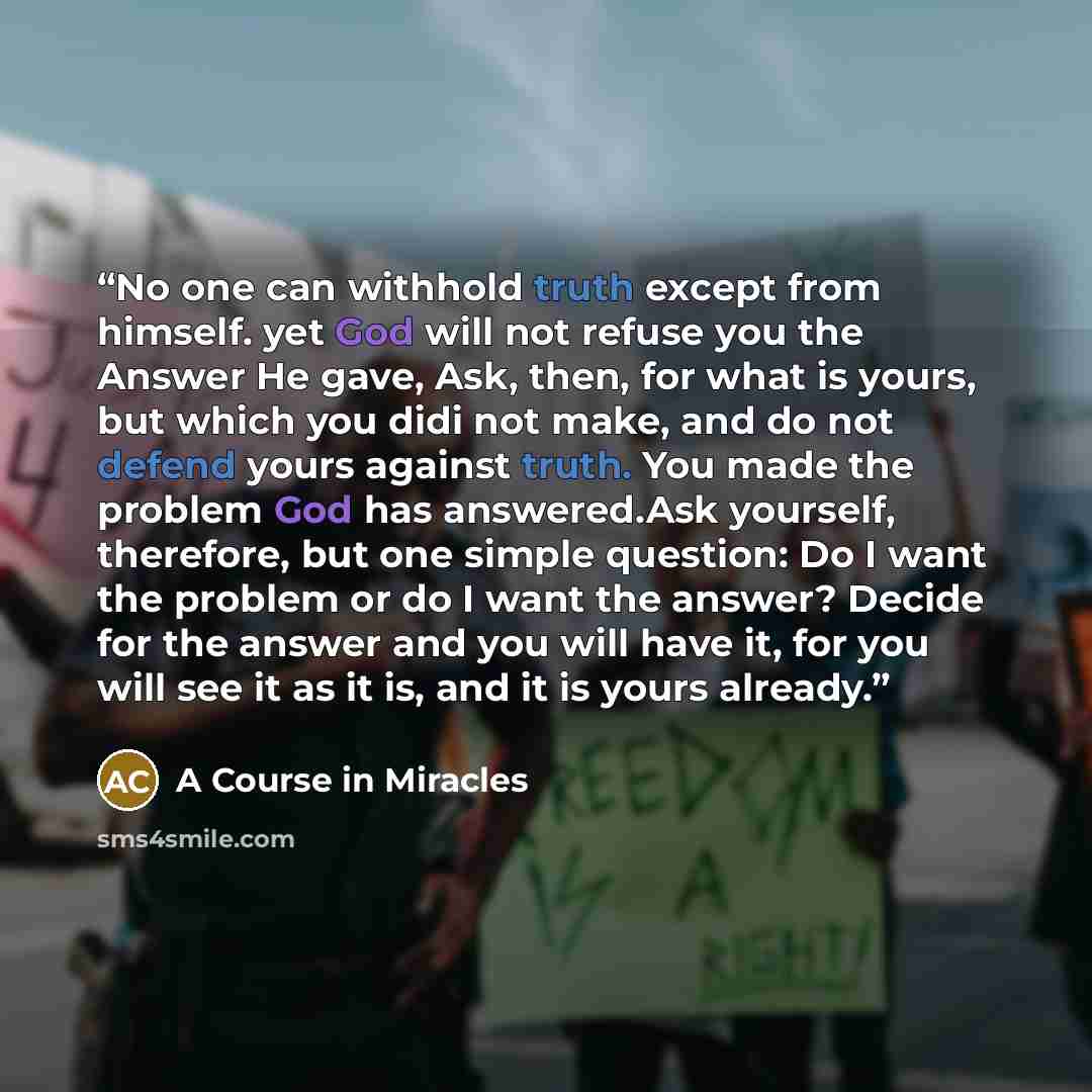 “No one can withhold truth except from himself. yet God will not refuse you the Answer He gave, Ask, then, for what is yours, but which you didi not make, and do not defend yours against truth. You made the problem God has answered.Ask yourself, therefore, but one simple question: Do I want the…” quote by A Course in Miracles