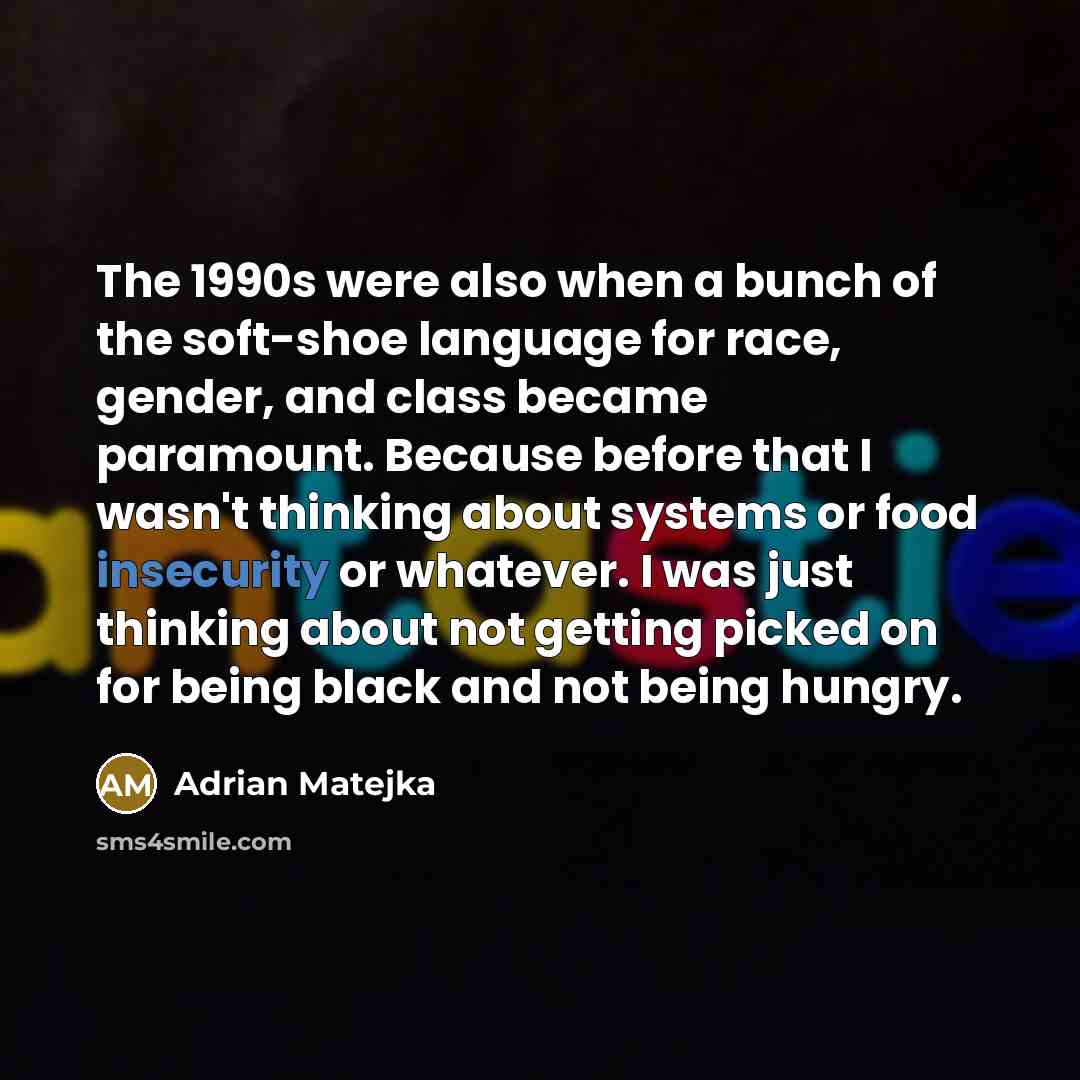 “The 1990s were also when a bunch of the soft-shoe language for race, gender, and class became paramount. Because before that I wasn't thinking about systems or food insecurity or whatever. I was just thinking about not getting picked on for being black and not being hungry.” quote by Adrian Matejka