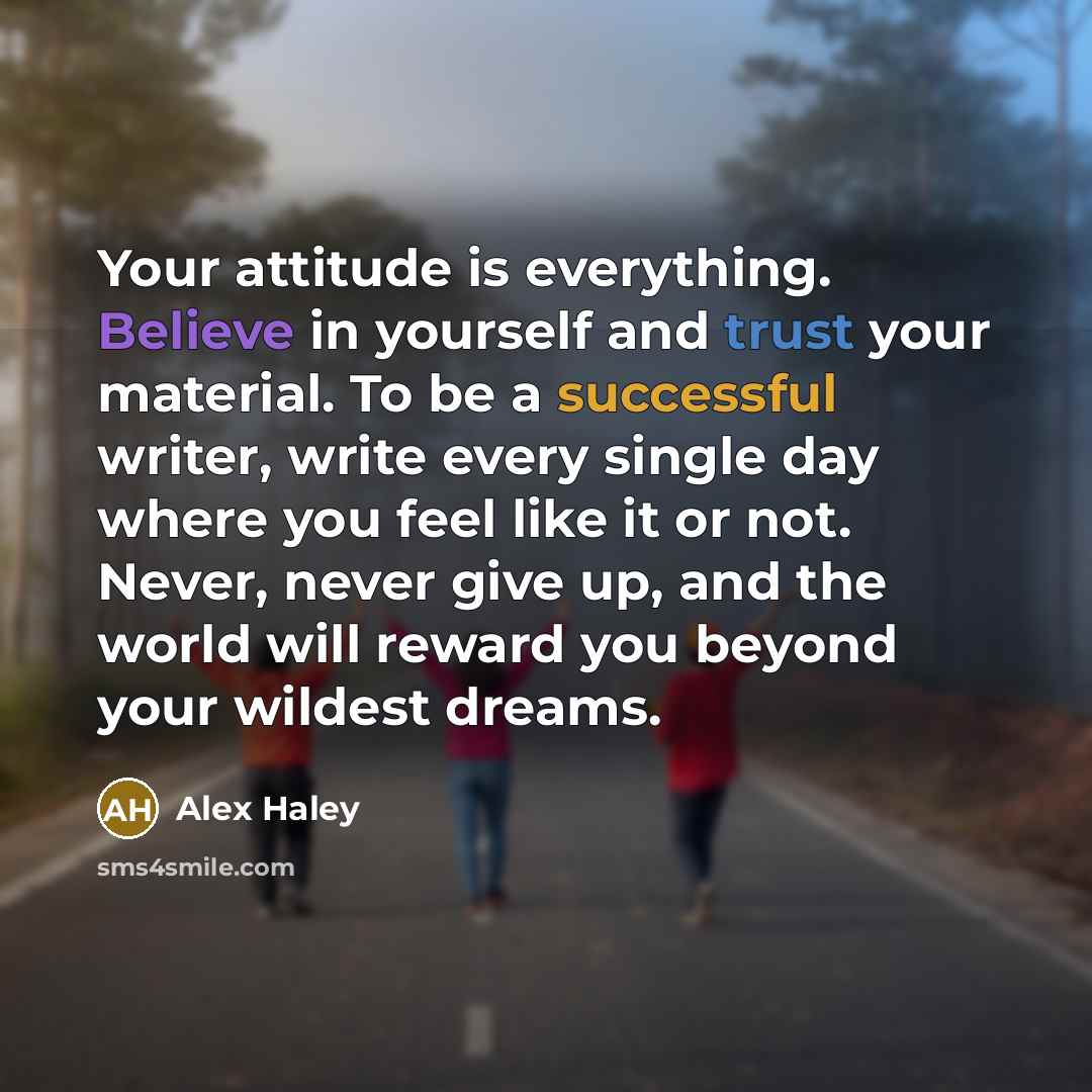 “Your attitude is everything. Believe in yourself and trust your material. To be a successful writer, write every single day where you feel like it or not. Never, never give up, and the world will reward you beyond your wildest dreams.” quote by Alex Haley