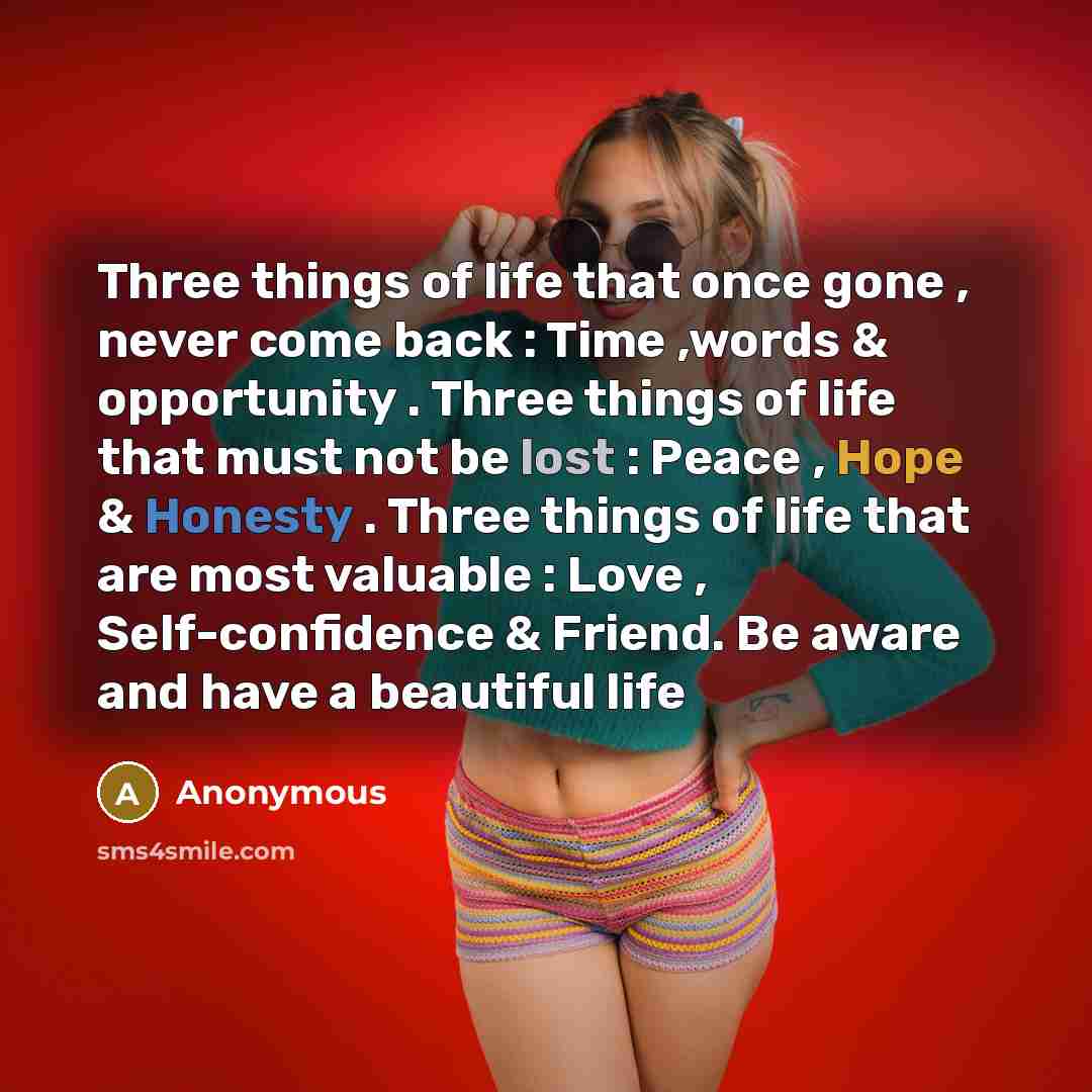 “Three things of life that once gone , never come back : Time ,words & opportunity . Three things of life that must not be lost : Peace , Hope & Honesty . Three things of life that are most valuable : Love , Self-confidence & Friend. Be aware and have a beautiful life” quote by Anonymous