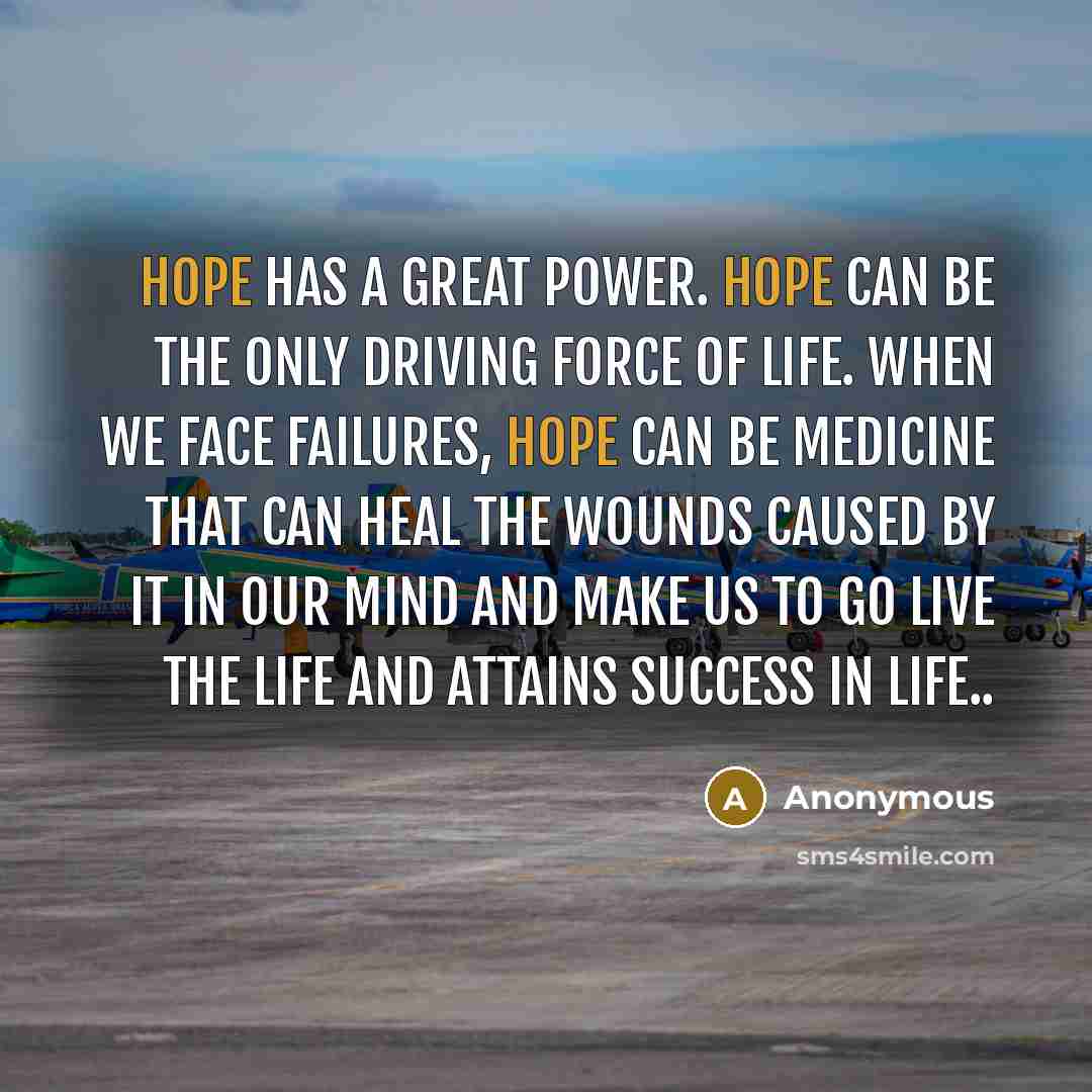“Hope has a great power. Hope can be the only driving force of life. When we face failures, hope can be medicine that can heal the wounds caused by it in our mind and make us to go live the life and attains success in life..” quote by Anonymous