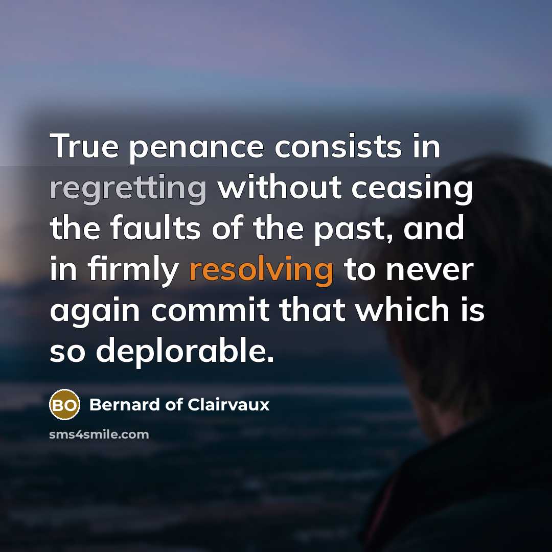 “True penance consists in regretting without ceasing the faults of the past, and in firmly resolving to never again commit that which is so deplorable.” quote by Bernard of Clairvaux