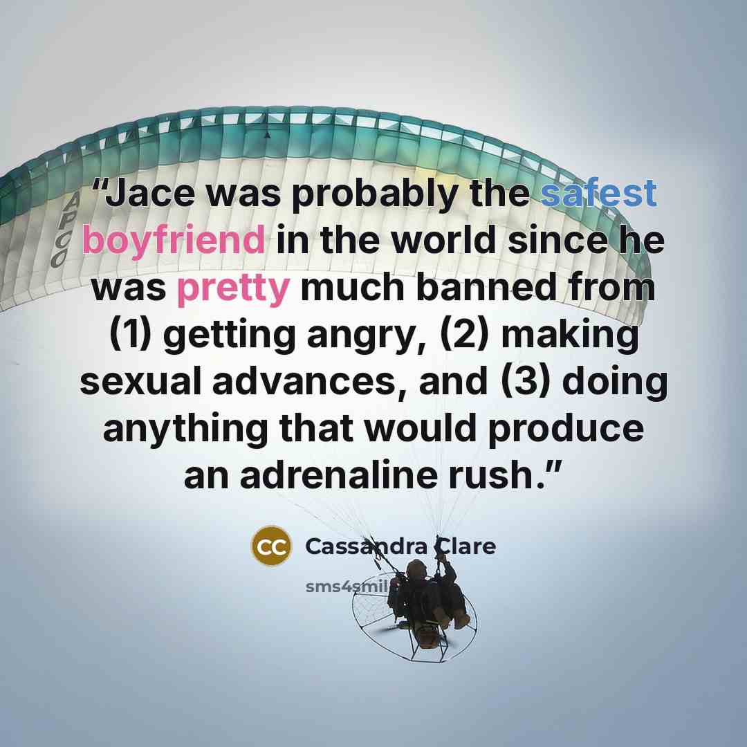 “Jace was probably the safest boyfriend in the world since he was pretty much banned from (1) getting angry, (2) making sexual advances, and (3) doing anything that would produce an adrenaline rush.” quote by Cassandra Clare