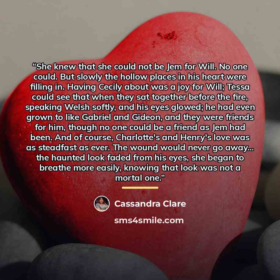 “She knew that she could not be Jem for Will. No one could. But slowly the hollow places in his heart were filling in. Having Cecily about was a joy for Will; Tessa could see that when they sat together before the fire, speaking Welsh softly, and his eyes glowed; he had even grown to like Gabriel…” quote by Cassandra Clare