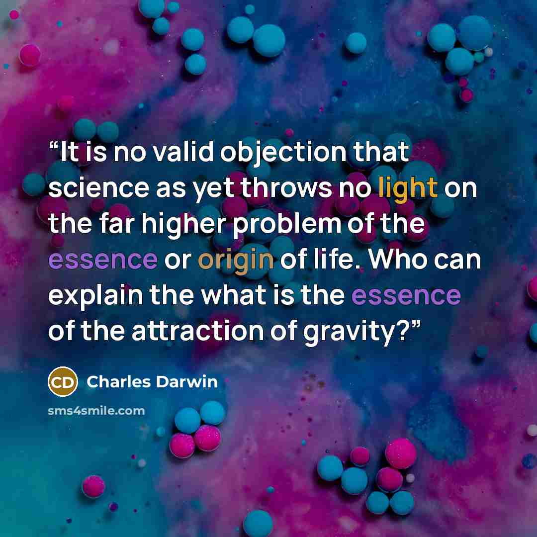“It is no valid objection that science as yet throws no light on the far higher problem of the essence or origin of life. Who can explain the what is the essence of the attraction of gravity?” quote by Charles Darwin