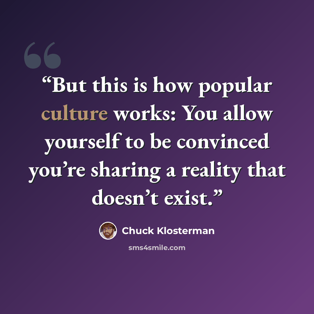 “But this is how popular culture works: You allow yourself to be convinced you’re sharing a reality that doesn’t exist.” quote by Chuck Klosterman