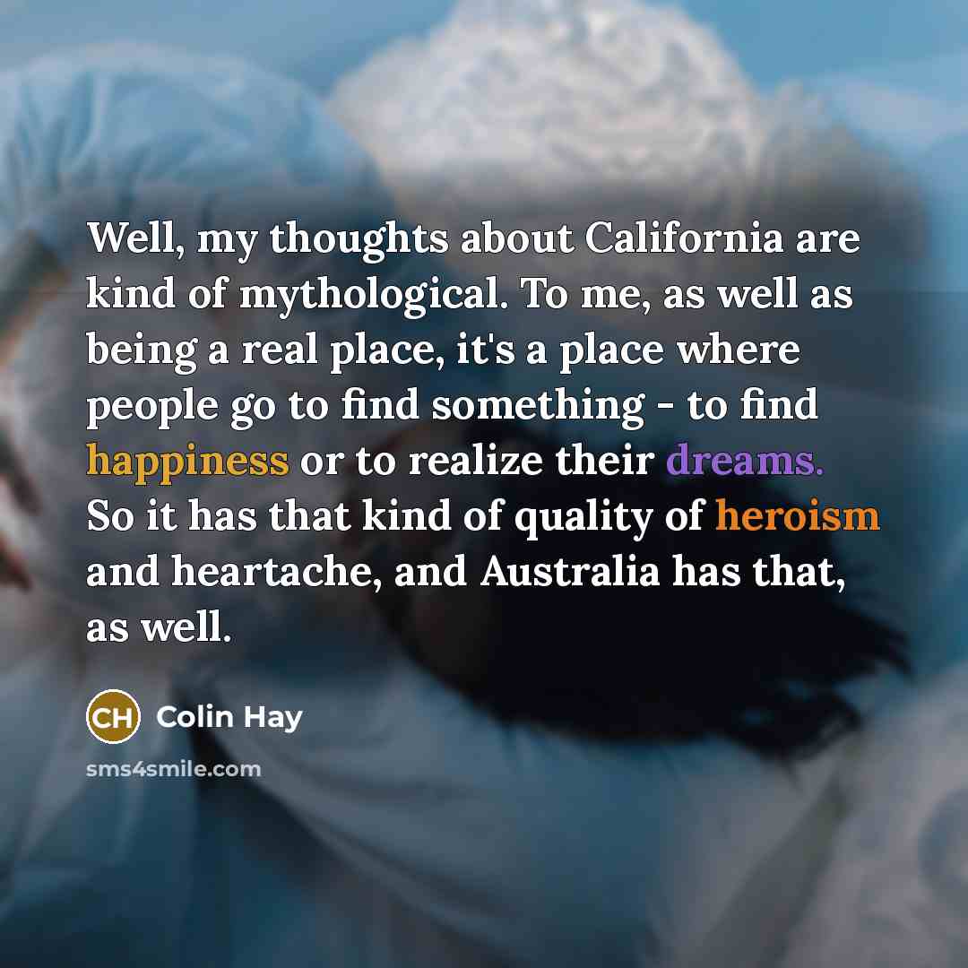 “Well, my thoughts about California are kind of mythological. To me, as well as being a real place, it's a place where people go to find something - to find happiness or to realize their dreams. So it has that kind of quality of heroism and heartache, and Australia has that, as well.” quote by Colin Hay