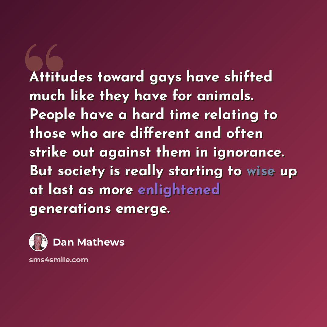 “Attitudes toward gays have shifted much like they have for animals. People have a hard time relating to those who are different and often strike out against them in ignorance. But society is really starting to wise up at last as more enlightened generations emerge.” quote by Dan Mathews