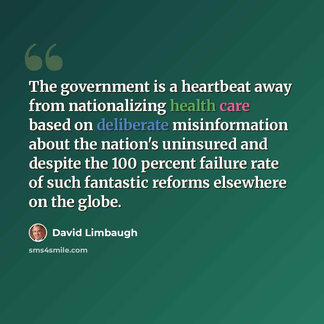 “The government is a heartbeat away from nationalizing health care based on deliberate misinformation about the nation's uninsured and despite the 100 percent failure rate of such fantastic reforms elsewhere on the globe.” quote by David Limbaugh