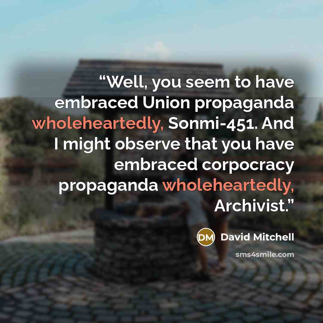 “Well, you seem to have embraced Union propaganda wholeheartedly, Sonmi-451. And I might observe that you have embraced corpocracy propaganda wholeheartedly, Archivist.” quote by David Mitchell