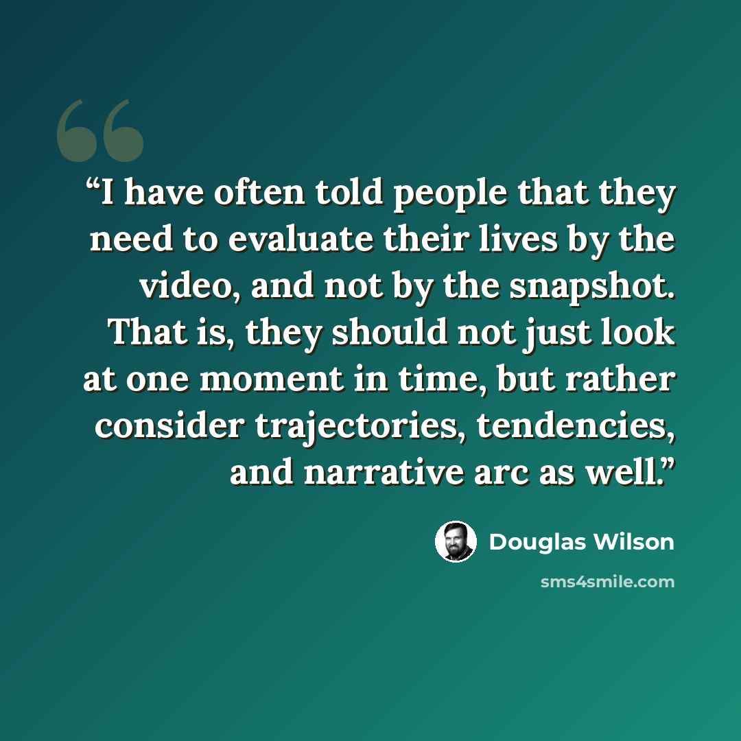 “I have often told people that they need to evaluate their lives by the video, and not by the snapshot. That is, they should not just look at one moment in time, but rather consider trajectories, tendencies, and narrative arc as well.” quote by Douglas Wilson